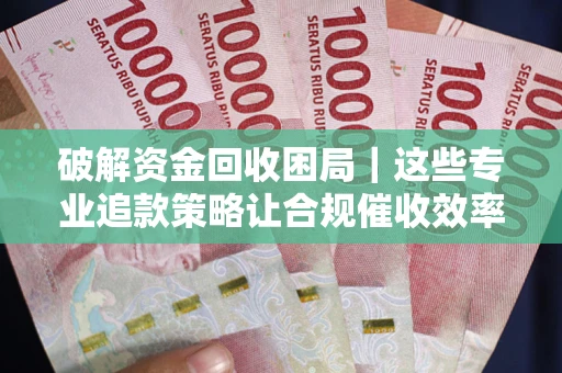 济南破解资金回收困局｜这些专业追款策略让合规催收效率翻倍