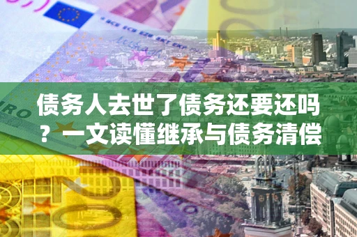 济南债务人去世了债务还要还吗？一文读懂继承与债务清偿