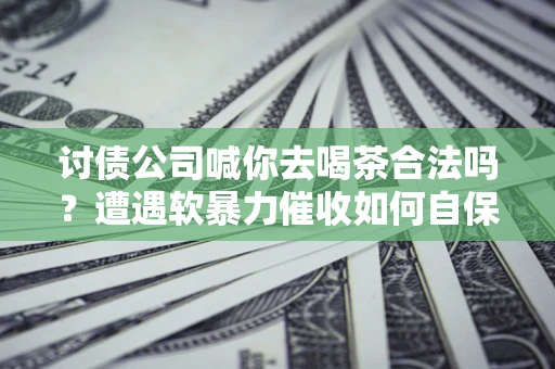 济南讨债公司喊你去喝茶合法吗？遭遇软暴力催收如何自保？